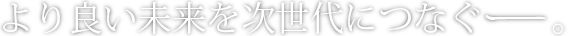 より良い未来を次世代につなぐー。